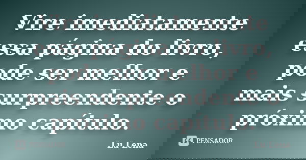 Vire imediatamente essa página do livro, pode ser melhor e mais surpreendente o próximo capítulo.... Frase de Lu Lena.