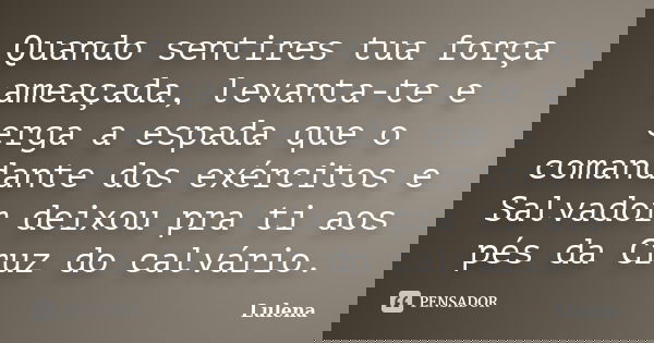 Quando sentires tua força ameaçada, levanta-te e erga a espada que o comandante dos exércitos e Salvador deixou pra ti aos pés da Cruz do calvário.... Frase de lulena.