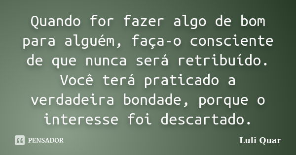 Quando for fazer algo de bom para alguém, faça-o consciente de que nunca será retribuído. Você terá praticado a verdadeira bondade, porque o interesse foi desca... Frase de Luli Quar.