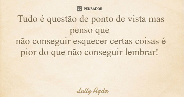 Tudo é questão de ponto de vista mas penso que não conseguir esquecer certas coisas é pior do que não conseguir lembrar!... Frase de Lully Agda.