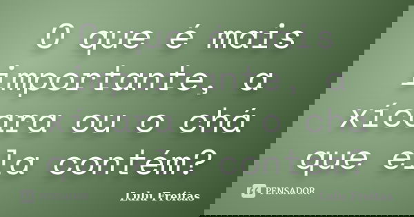 O que é mais importante, a xícara ou o chá que ela contém?... Frase de Lulu Freitas.