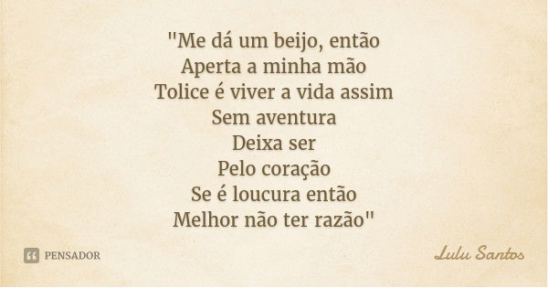 "Me dá um beijo, então
Aperta a minha mão
Tolice é viver a vida assim
Sem aventura
Deixa ser
Pelo coração
Se é loucura então
Melhor não ter razão"... Frase de Lulu Santos.