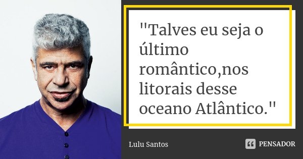 "Talves eu seja o último romântico,nos litorais desse oceano Atlântico."... Frase de Lulu santos.