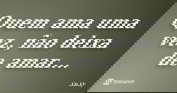 Quem ama uma vez, não deixa de amar...... Frase de Lu.Ly.