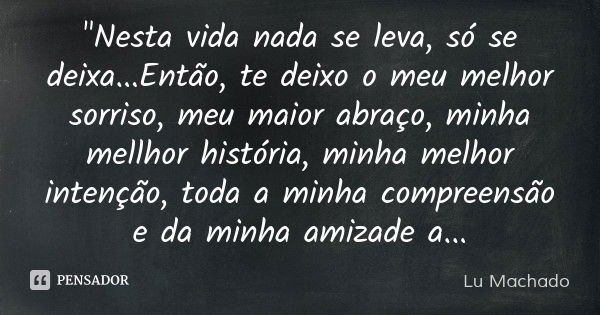 "Nesta vida nada se leva, só se deixa...Então, te deixo o meu melhor sorriso, meu maior abraço, minha mellhor história, minha melhor intenção, toda a minha... Frase de Lu Machado.
