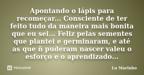 Apontando o lápis para recomeçar... Consciente de ter feito tudo da maneira mais bonita que eu sei... Feliz pelas sementes que plantei e germinaram, e até as qu... Frase de Lu Marinho.