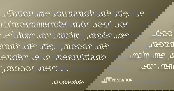 Estou me curando de te, e sinceramente não sei se isso é bom ou ruim, pois me perdendo de te, posso de mim me perder e o resultado eu nem posso ver...... Frase de Lu Marinho.