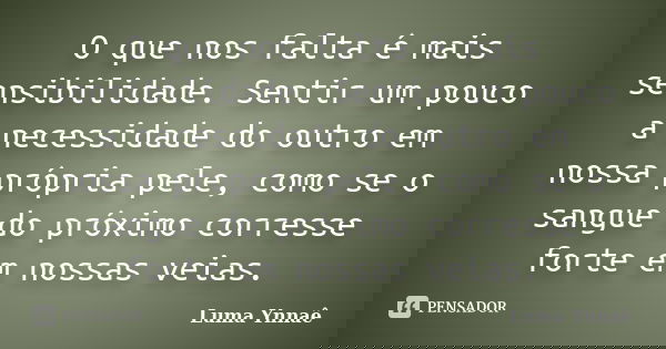 O que nos falta é mais sensibilidade. Sentir um pouco a necessidade do outro em nossa própria pele, como se o sangue do próximo corresse forte em nossas veias.... Frase de Luma Ynnaê.