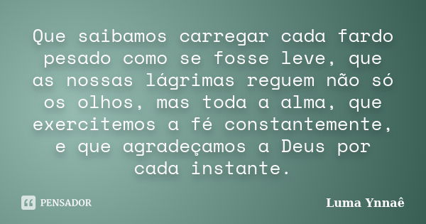 Que saibamos carregar cada fardo pesado como se fosse leve, que as nossas lágrimas reguem não só os olhos, mas toda a alma, que exercitemos a fé constantemente,... Frase de Luma Ynnaê.