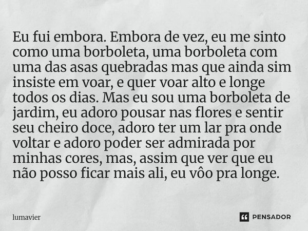 Eu fui embora. Embora de vez, eu me sinto como uma borboleta, uma borboleta com uma das asas quebradas mas que ainda sim insiste em voar, e quer voar alto e lon... Frase de lumavier.