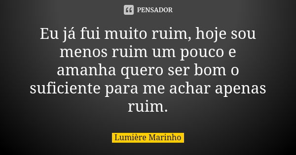 Eu já fui muito ruim, hoje sou menos ruim um pouco e amanha quero ser bom o suficiente para me achar apenas ruim.... Frase de Lumière Marinho.