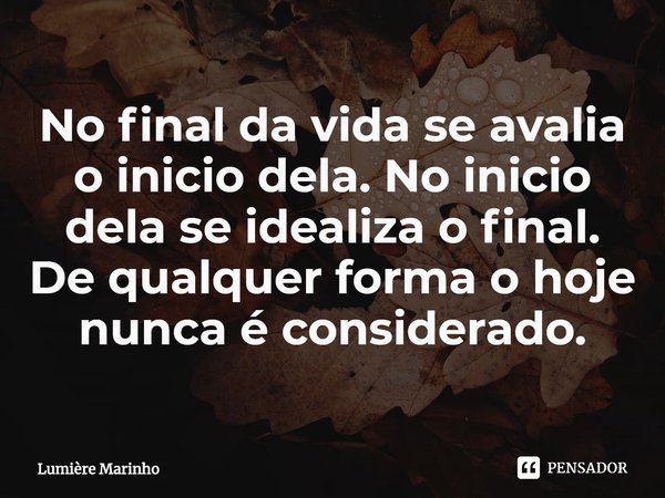 ⁠No final da vida se avalia o inicio dela. No inicio dela se idealiza o final. De qualquer forma o hoje nunca é considerado.... Frase de Lumière Marinho.