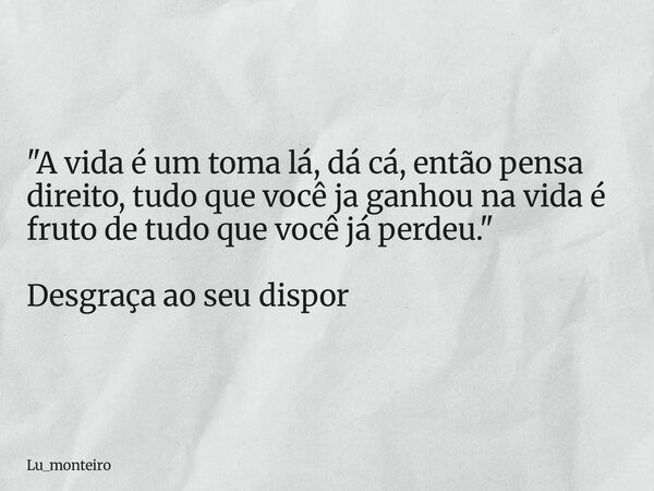 "A vida é um toma lá, dá cá, então pensa direito, tudo que você ja ganhou na vida é fruto de tudo que você já perdeu." Desgraça ao seu dispor... Frase de Lu_monteiro.