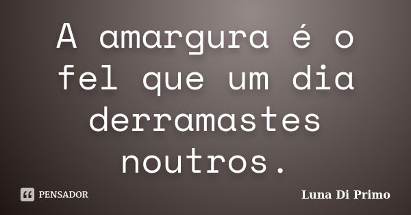 A amargura é o fel que um dia derramastes noutros.... Frase de Luna Di Primo.