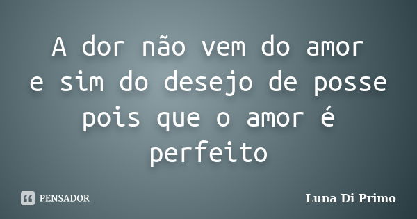 A dor não vem do amor e sim do desejo de posse pois que o amor é perfeito... Frase de Luna Di Primo.