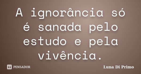 A ignorância só é sanada pelo estudo e pela vivência.... Frase de Luna Di Primo.