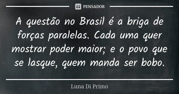 A questão no Brasil é a briga de forças paralelas. Cada uma quer mostrar poder maior; e o povo que se lasque, quem manda ser bobo.... Frase de Luna Di Primo.