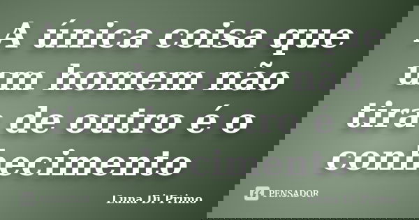 A única coisa que um homem não tira de outro é o conhecimento... Frase de Luna Di Primo.