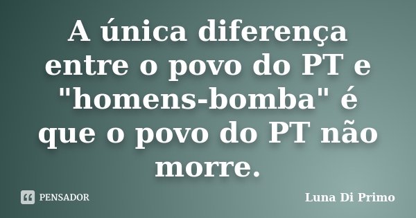 A única diferença entre o povo do PT e "homens-bomba" é que o povo do PT não morre.... Frase de Luna Di Primo.
