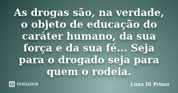 As drogas são, na verdade, o objeto de educação do caráter humano, da sua força e da sua fé... Seja para o drogado seja para quem o rodeia.... Frase de Luna Di Primo.