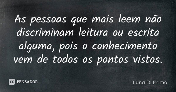 As pessoas que mais leem não discriminam leitura ou escrita alguma, pois o conhecimento vem de todos os pontos vistos.... Frase de Luna Di Primo.