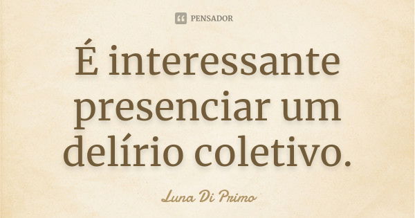 É interessante presenciar um delírio coletivo.... Frase de Luna Di Primo.