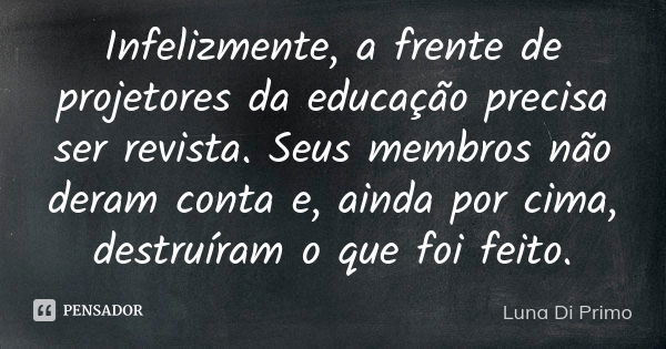 Infelizmente, a frente de projetores da educação precisa ser revista. Seus membros não deram conta e, ainda por cima, destruíram o que foi feito.... Frase de Luna Di Primo.