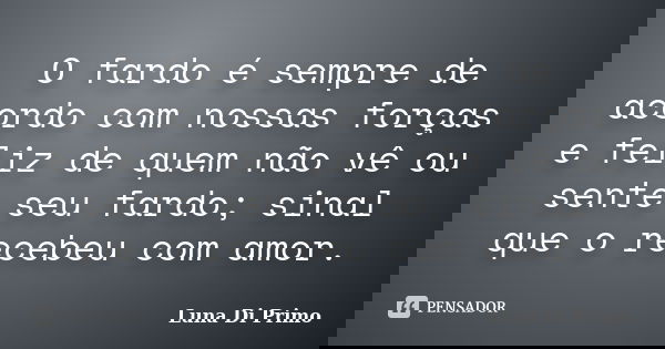O fardo é sempre de acordo com nossas forças e feliz de quem não vê ou sente seu fardo; sinal que o recebeu com amor.... Frase de Luna Di Primo.