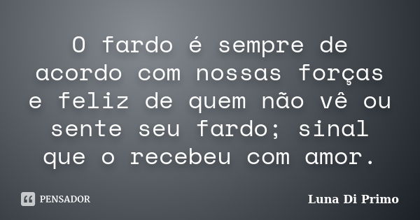 O fardo é sempre de acordo com nossas forças e feliz de quem não vê ou sente seu fardo; sinal que o recebeu com amor.... Frase de Luna Di Primo.