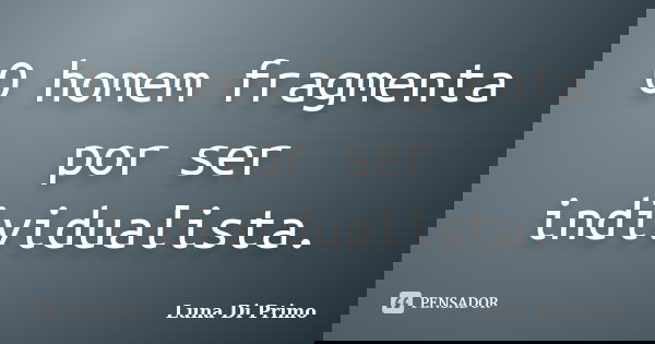 O homem fragmenta por ser individualista.... Frase de Luna Di Primo.