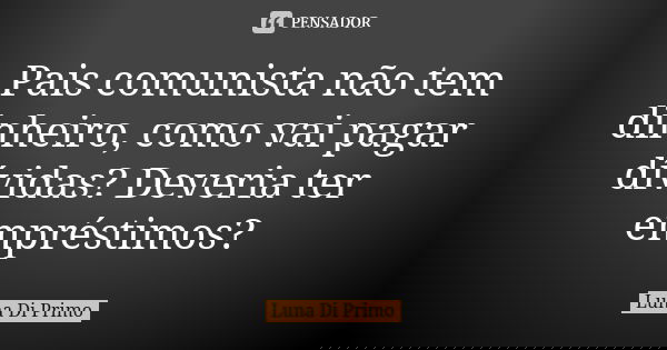 Pais comunista não tem dinheiro, como vai pagar dívidas? Deveria ter empréstimos?... Frase de Luna Di Primo.