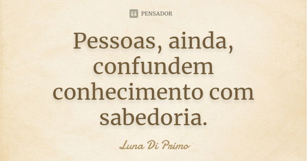 Pessoas, ainda, confundem conhecimento com sabedoria.... Frase de Luna Di Primo.