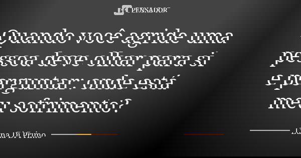Quando você agride uma pessoa deve olhar para si e perguntar: onde está meu sofrimento?... Frase de Luna Di Primo.
