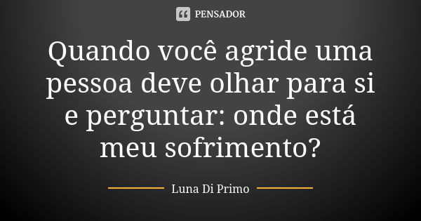 Quando você agride uma pessoa deve olhar para si e perguntar: onde está meu sofrimento?... Frase de Luna Di Primo.