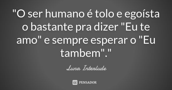 "O ser humano é tolo e egoísta o bastante pra dizer "Eu te amo" e sempre esperar o "Eu tambem"."... Frase de Luna Interlude.