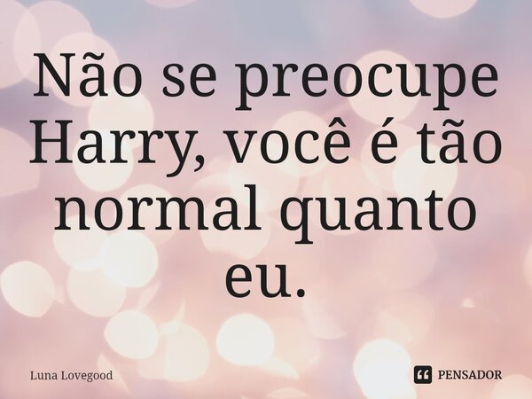 ⁠Não se preocupe Harry, você é tão normal quanto eu.... Frase de Luna Lovegood.
