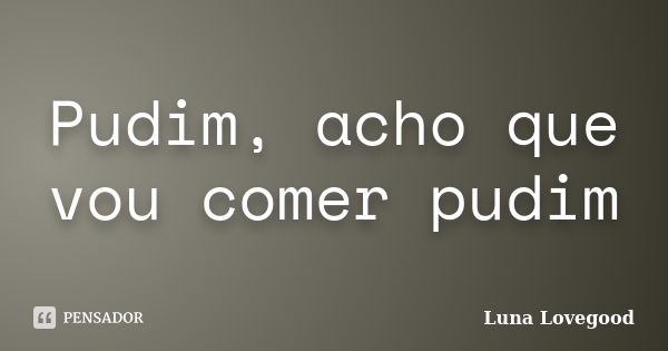 Pudim, acho que vou comer pudim... Frase de Luna Lovegood.