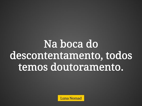 Na boca do descontentamento, todos temos doutoramento.... Frase de Luna Nomad.