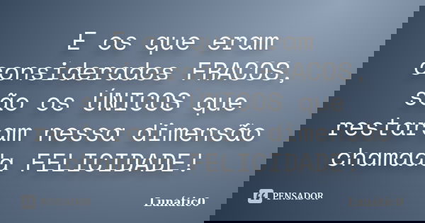 E os que eram considerados FRACOS, são os ÚNICOS que restaram nessa dimensão chamada FELICIDADE!... Frase de Lunátic0.