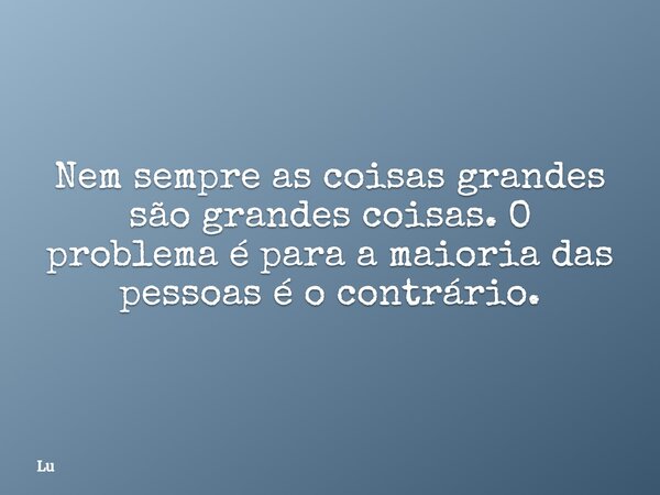 Nem sempre as coisas grandes são grandes coisas. O problema é para a maioria das pessoas é o contrário.... Frase de Lu.
