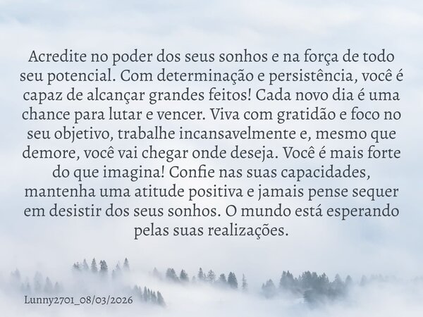 Acredite no poder dos seus sonhos e na força de todo seu potencial. Com determinação e persistência, você é capaz de alcançar grandes feitos! Cada novo dia é um... Frase de Lunny2701_08032026.