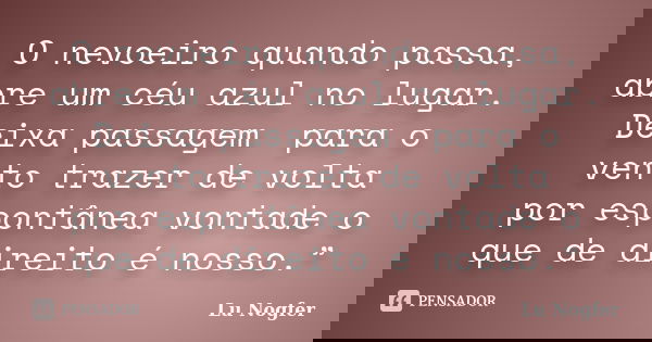 O nevoeiro quando passa, abre umcéuazul no lugar. Deixa passagem para o vento trazer de volta porespontâneavontade o que de direito é nosso.”... Frase de Lu Nogfer.