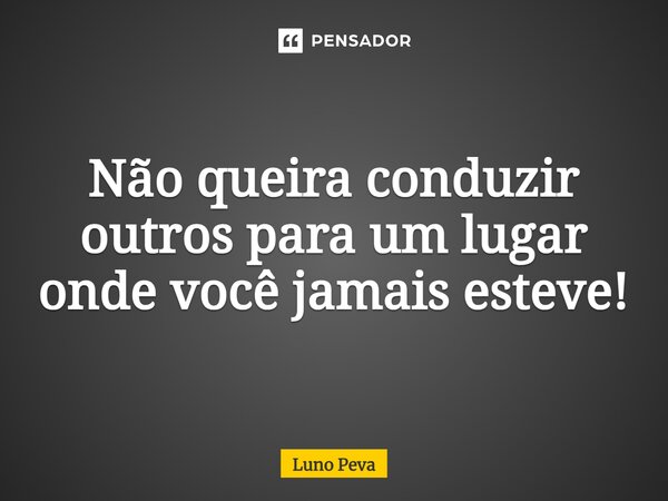 ⁠Não queira conduzir outros para um lugar onde você jamais esteve!... Frase de Luno Peva.