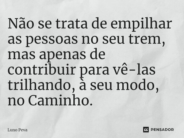 ⁠Não se trata de empilhar as pessoas no seu trem, mas apenas de contribuir para vê-las trilhando, à seu modo, no Caminho.... Frase de Luno Peva.