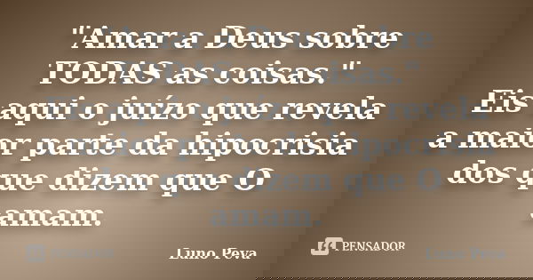 "Amar a Deus sobre TODAS as coisas." Eis aqui o juízo que revela a maior parte da hipocrisia dos que dizem que O amam.... Frase de Luno Peva.