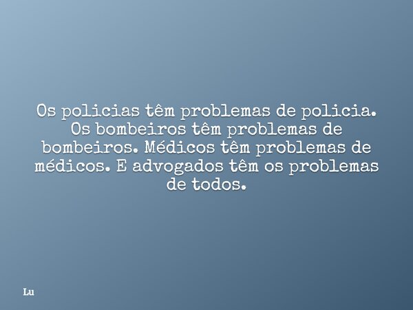 Os policias têm problemas de policia. Os bombeiros têm problemas de bombeiros. Médicos têm problemas de médicos. E advogados têm os problemas de todos.... Frase de Lu.