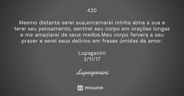 420 Mesmo distante serei sua,encarnarei minha alma a sua e terei seu pensamento, sentirei seu corpo em orações longas e me amaziarei de seus medos.Meu corpo fer... Frase de Lupaganini.