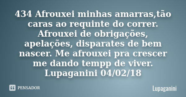 434 Afrouxei minhas amarras,tão caras ao requinte do correr. Afrouxei de obrigações, apelações, disparates de bem nascer. Me afrouxei pra crescer me dando tempp... Frase de Lupaganini.