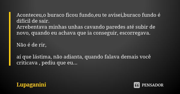 Aconteceu,o buraco ficou fundo,eu te avisei,buraco fundo é difícil de sair. Arrebentava minhas unhas cavando paredes até subir de novo, quando eu achava que ia ... Frase de Lupaganini.