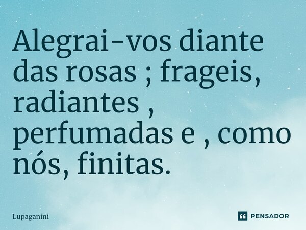 ⁠Alegrai-vos diante das rosas ; frageis, radiantes , perfumadas e , como nós, finitas.... Frase de Lupaganini.